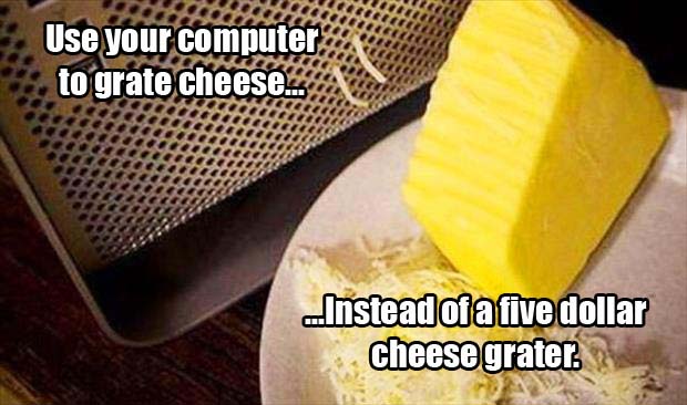 Use your computer as a cheese grater, instead of just buying a five dollar cheese grater