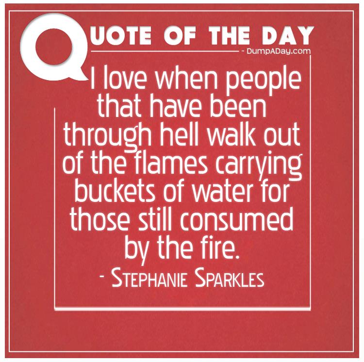 I love when people that have been through hell walk out of the flames carrying buckets of water for those still consumed by the fire